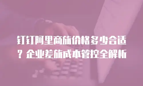 钉钉阿里商旅价格多少合适？企业差旅成本管控全解析