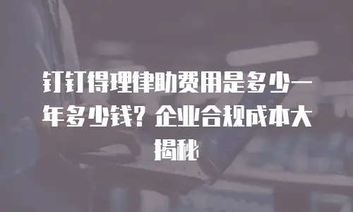 钉钉得理律助费用是多少一年多少钱？企业合规成本大揭秘