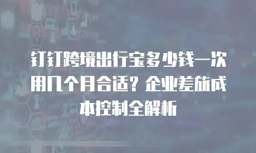 钉钉跨境出行宝多少钱一次用几个月合适？企业差旅成本控制全解析