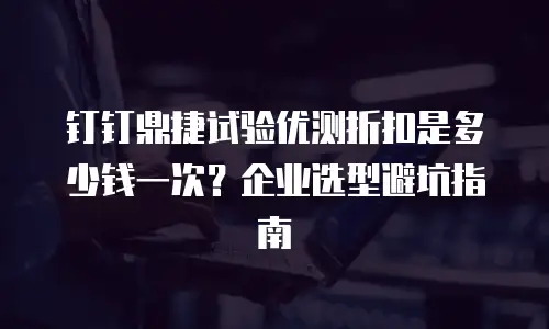 钉钉鼎捷试验优测折扣是多少钱一次？企业选型避坑指南