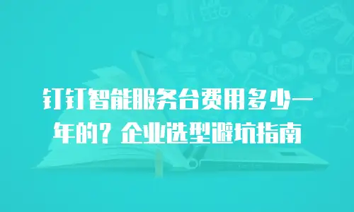 钉钉智能服务台费用多少一年的？企业选型避坑指南