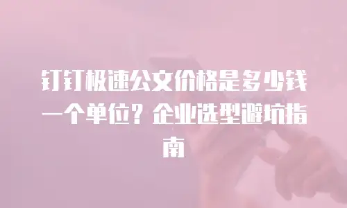 钉钉极速公文价格是多少钱一个单位？企业选型避坑指南