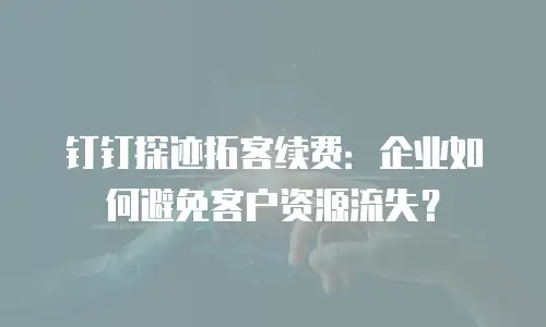钉钉探迹拓客续费：企业如何避免客户资源流失？