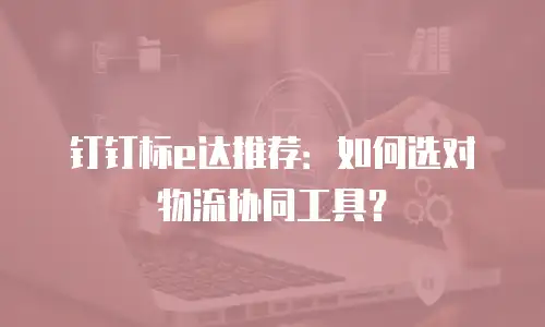 钉钉标e达推荐：如何选对物流协同工具？