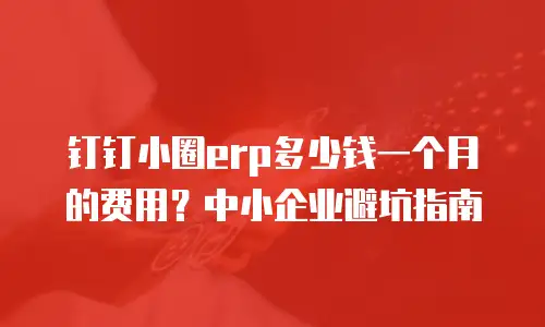 钉钉小圈erp多少钱一个月的费用？中小企业避坑指南