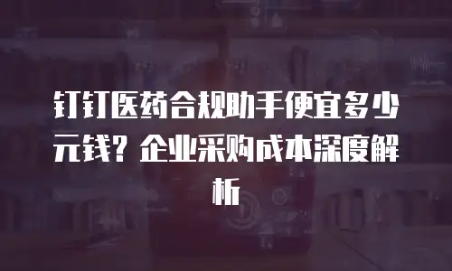 钉钉医药合规助手便宜多少元钱？企业采购成本深度解析