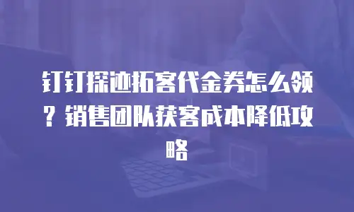 钉钉探迹拓客代金券怎么领？销售团队获客成本降低攻略
