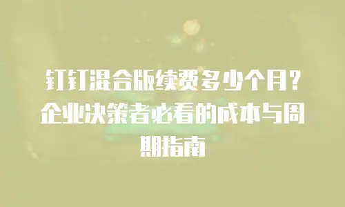 钉钉混合版续费多少个月？企业决策者必看的成本与周期指南