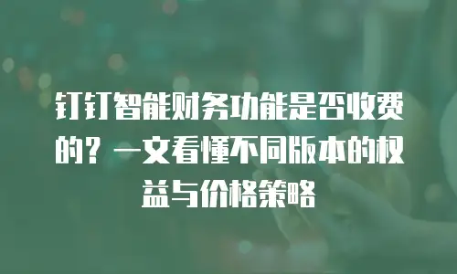 钉钉智能财务功能是否收费的？一文看懂不同版本的权益与价格策略