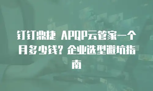 钉钉鼎捷 APQP云管家一个月多少钱？企业选型避坑指南