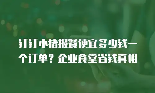 钉钉小猪报餐便宜多少钱一个订单？企业食堂省钱真相