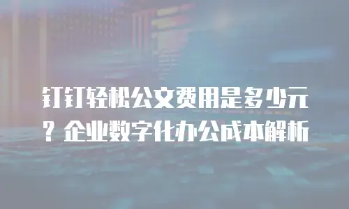钉钉轻松公文费用是多少元？企业数字化办公成本解析