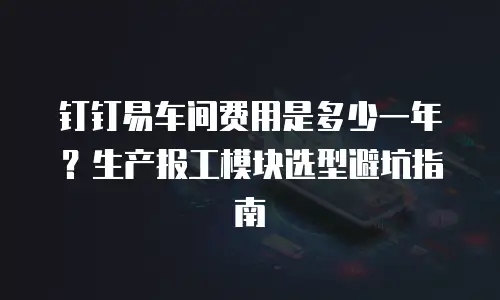 钉钉易车间费用是多少一年？生产报工模块选型避坑指南