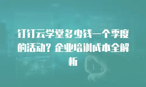 钉钉云学堂多少钱一个季度的活动？企业培训成本全解析