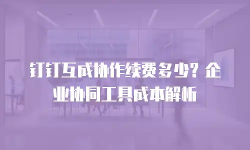 钉钉互成协作续费多少？企业协同工具成本解析