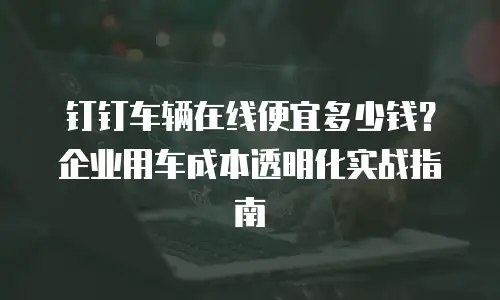 钉钉车辆在线便宜多少钱？企业用车成本透明化实战指南