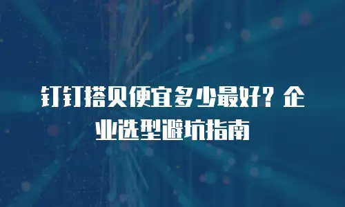 钉钉搭贝便宜多少最好？企业选型避坑指南