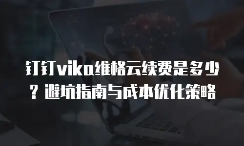 钉钉vika维格云续费是多少？避坑指南与成本优化策略