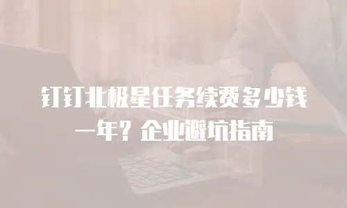 钉钉北极星任务续费多少钱一年？企业避坑指南