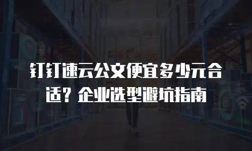 钉钉速云公文便宜多少元合适？企业选型避坑指南