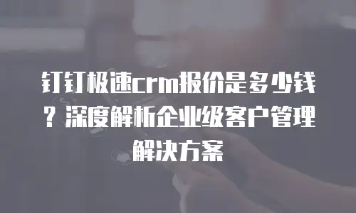 钉钉极速crm报价是多少钱？深度解析企业级客户管理解决方案