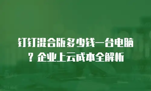 钉钉混合版多少钱一台电脑？企业上云成本全解析
