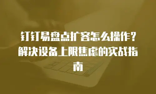 钉钉易盘点扩容怎么操作？解决设备上限焦虑的实战指南