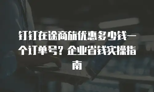 钉钉在途商旅优惠多少钱一个订单号？企业省钱实操指南