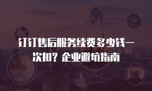 钉钉售后服务续费多少钱一次扣？企业避坑指南