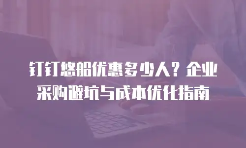 钉钉悠船优惠多少人？企业采购避坑与成本优化指南