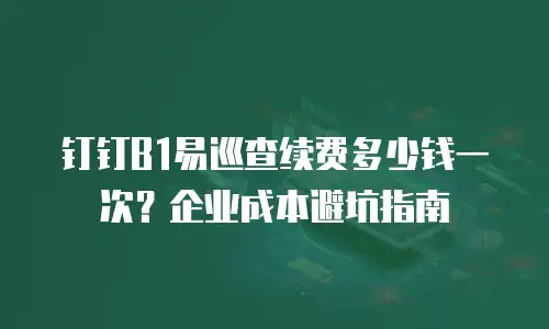 钉钉B1易巡查续费多少钱一次？企业成本避坑指南