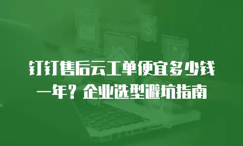 钉钉售后云工单便宜多少钱一年？企业选型避坑指南