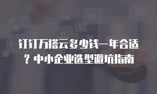 钉钉万搭云多少钱一年合适？中小企业选型避坑指南