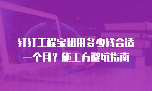 钉钉工程宝租用多少钱合适一个月？施工方避坑指南