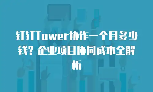 钉钉Tower协作一个月多少钱？企业项目协同成本全解析