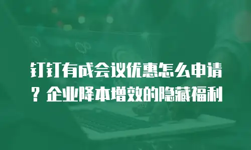 钉钉有成会议优惠怎么申请？企业降本增效的隐藏福利