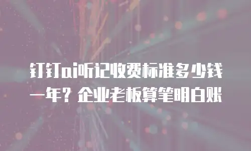 钉钉ai听记收费标准多少钱一年？企业老板算笔明白账
