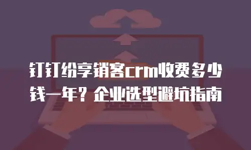 钉钉纷享销客crm收费多少钱一年？企业选型避坑指南