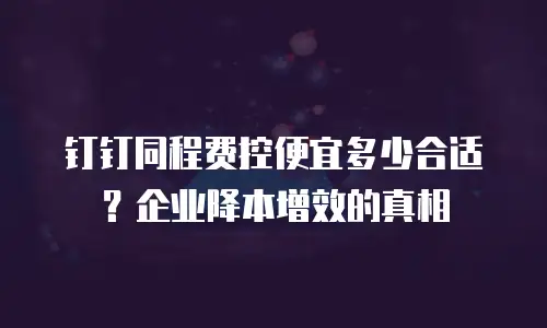 钉钉同程费控便宜多少合适？企业降本增效的真相