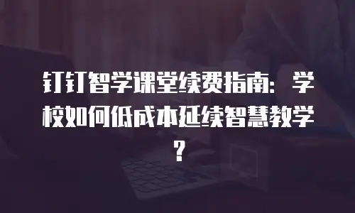 钉钉智学课堂续费指南：学校如何低成本延续智慧教学？