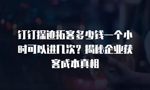钉钉探迹拓客多少钱一个小时可以进几次？揭秘企业获客成本真相