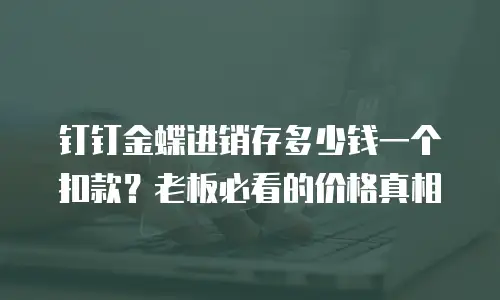 钉钉金蝶进销存多少钱一个扣款？老板必看的价格真相