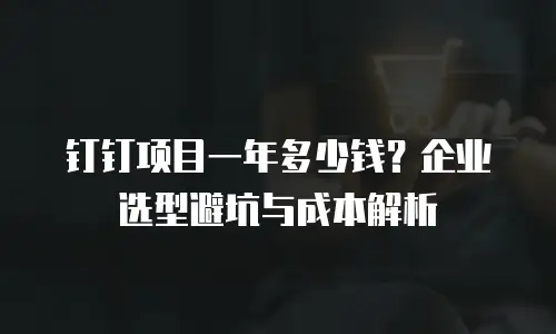 钉钉项目一年多少钱？企业选型避坑与成本解析