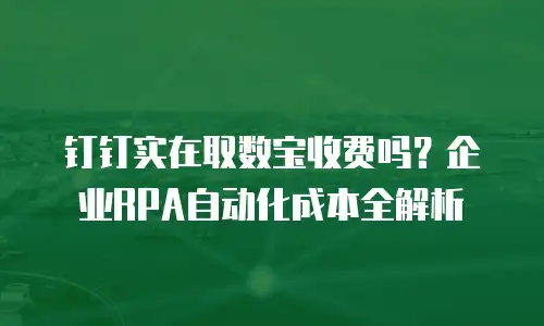 钉钉实在取数宝收费吗？企业RPA自动化成本全解析