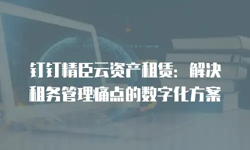 钉钉精臣云资产租赁：解决租务管理痛点的数字化方案