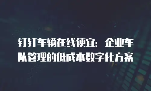 钉钉车辆在线便宜：企业车队管理的低成本数字化方案