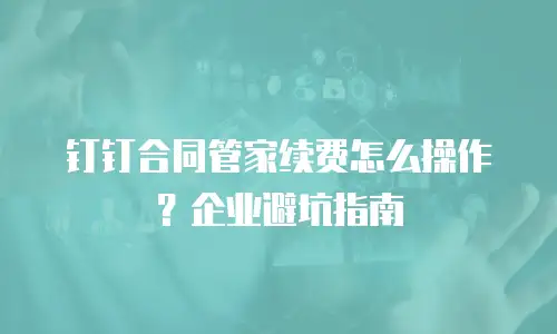 钉钉合同管家续费怎么操作？企业避坑指南