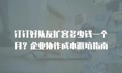 钉钉好队友扩容多少钱一个月？企业协作成本避坑指南