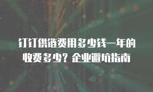 钉钉供链费用多少钱一年的收费多少？企业避坑指南