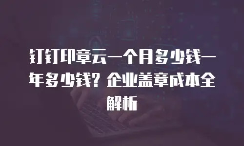 钉钉印章云一个月多少钱一年多少钱？企业盖章成本全解析